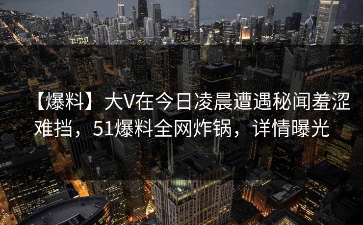 【爆料】大V在今日凌晨遭遇秘闻羞涩难挡，51爆料全网炸锅，详情曝光