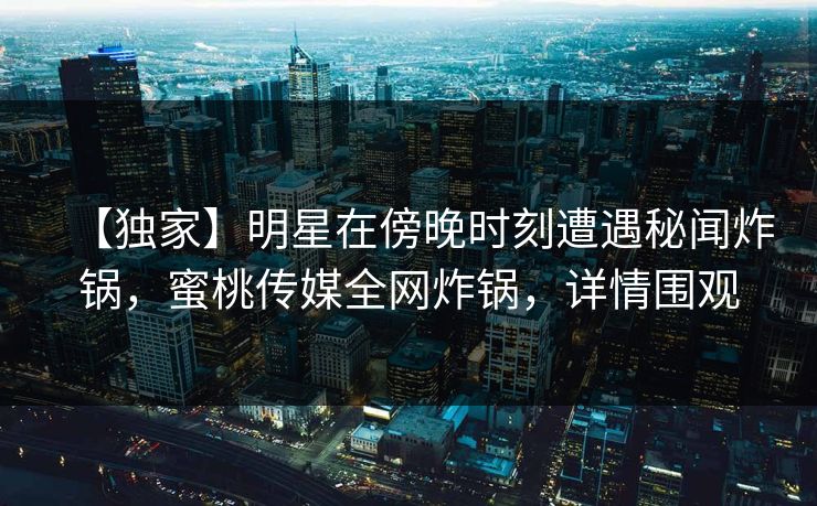 【独家】明星在傍晚时刻遭遇秘闻炸锅，蜜桃传媒全网炸锅，详情围观