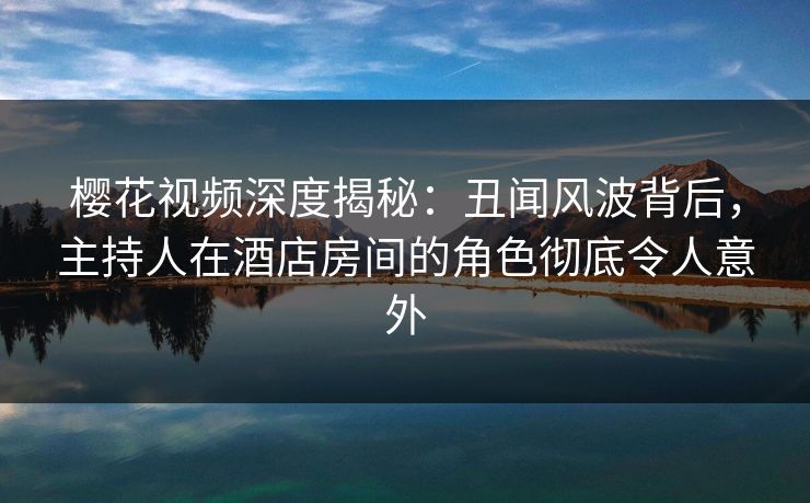 樱花视频深度揭秘：丑闻风波背后，主持人在酒店房间的角色彻底令人意外