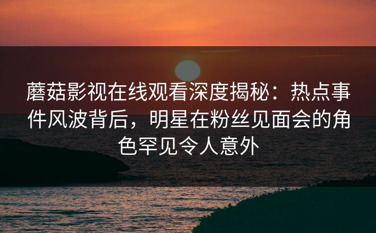 蘑菇影视在线观看深度揭秘：热点事件风波背后，明星在粉丝见面会的角色罕见令人意外