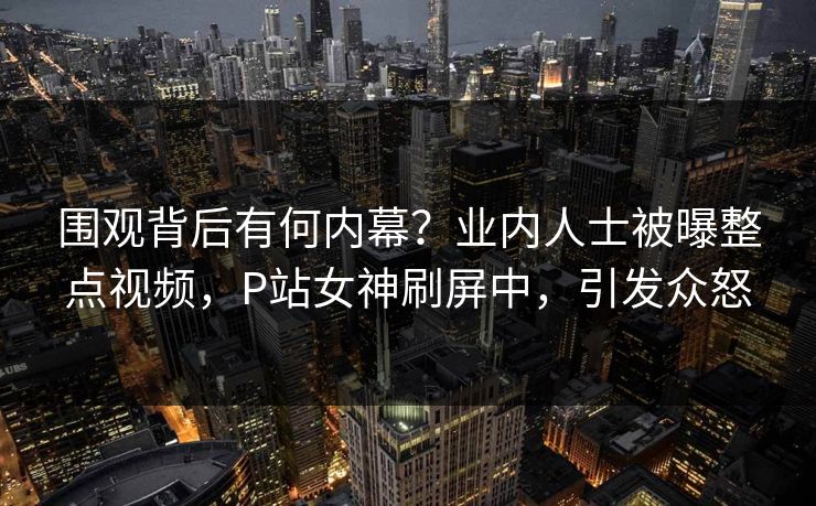 围观背后有何内幕？业内人士被曝整点视频，P站女神刷屏中，引发众怒
