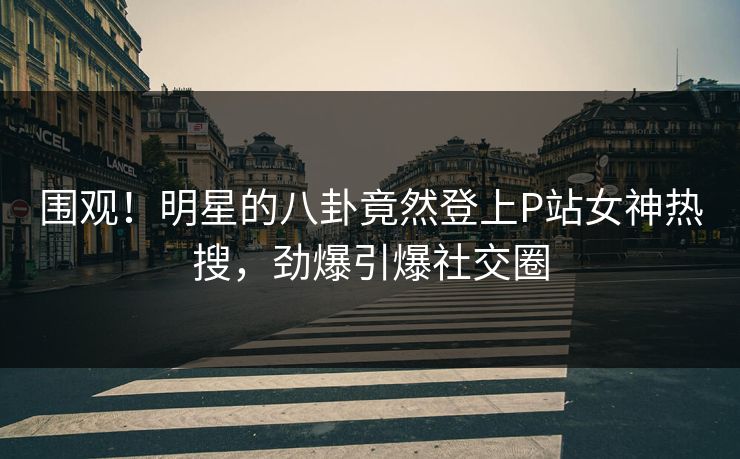 围观！明星的八卦竟然登上P站女神热搜，劲爆引爆社交圈