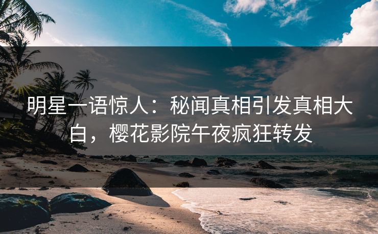 明星一语惊人：秘闻真相引发真相大白，樱花影院午夜疯狂转发