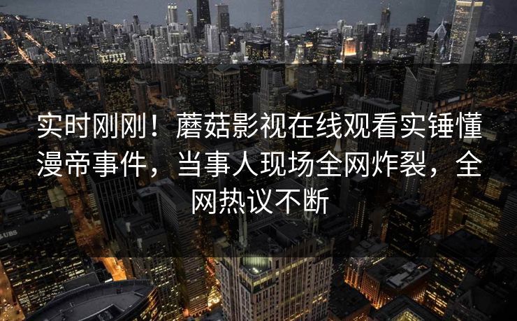 实时刚刚！蘑菇影视在线观看实锤懂漫帝事件，当事人现场全网炸裂，全网热议不断