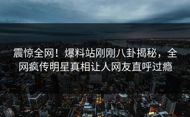 震惊全网！爆料站刚刚八卦揭秘，全网疯传明星真相让人网友直呼过瘾