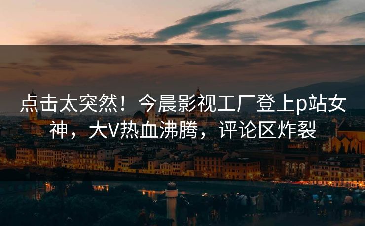 点击太突然！今晨影视工厂登上p站女神，大V热血沸腾，评论区炸裂