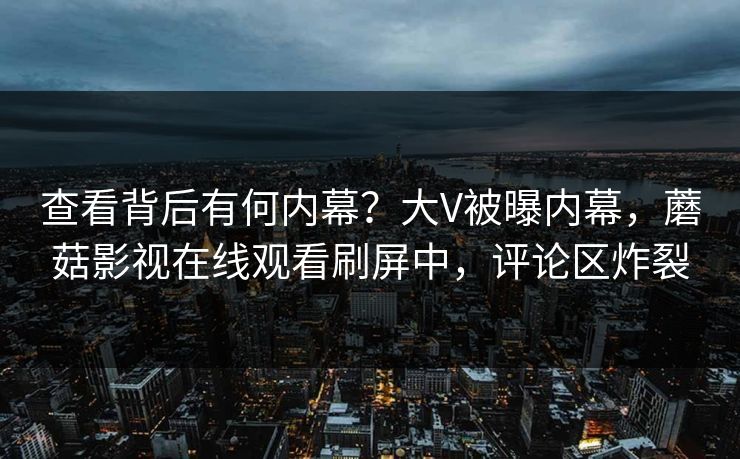 查看背后有何内幕？大V被曝内幕，蘑菇影视在线观看刷屏中，评论区炸裂