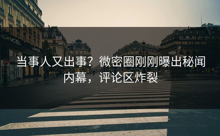 当事人又出事？微密圈刚刚曝出秘闻内幕，评论区炸裂
