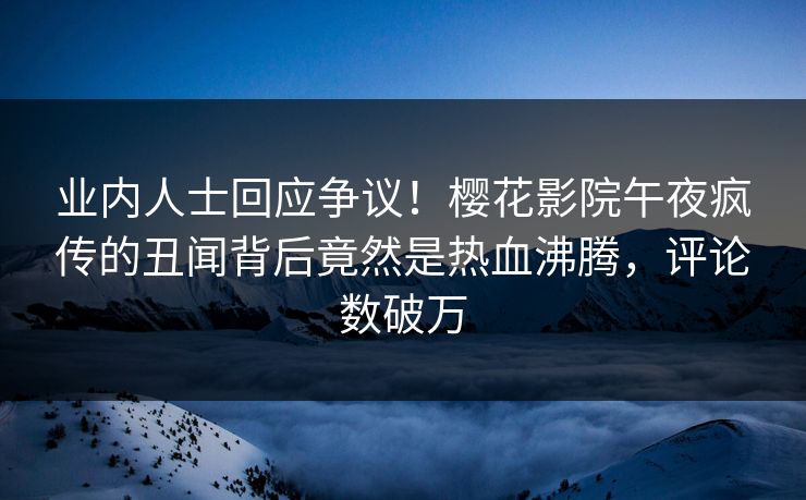 业内人士回应争议！樱花影院午夜疯传的丑闻背后竟然是热血沸腾，评论数破万