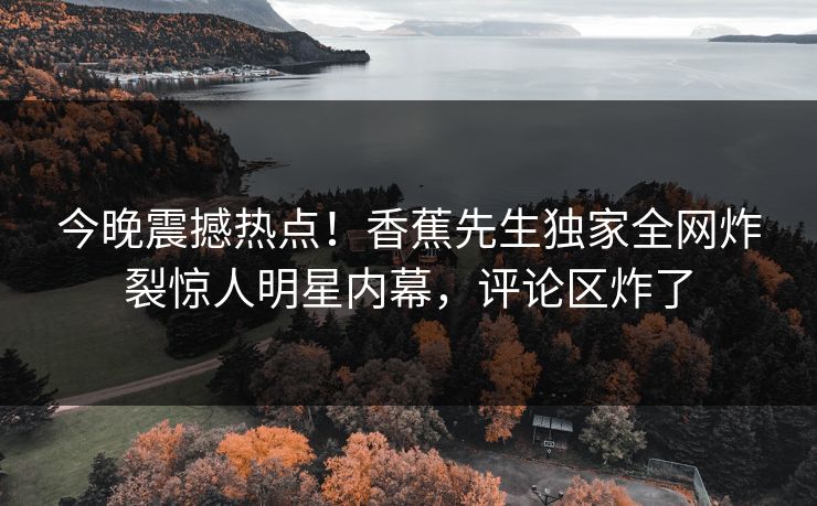 今晚震撼热点！香蕉先生独家全网炸裂惊人明星内幕，评论区炸了