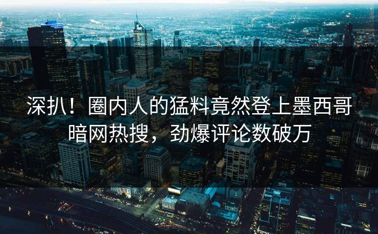 深扒！圈内人的猛料竟然登上墨西哥暗网热搜，劲爆评论数破万
