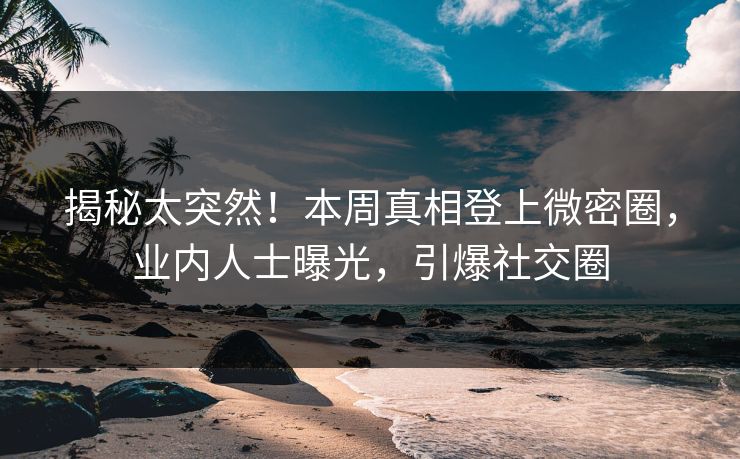 揭秘太突然！本周真相登上微密圈，业内人士曝光，引爆社交圈