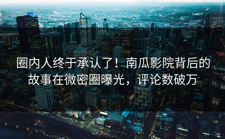 圈内人终于承认了！南瓜影院背后的故事在微密圈曝光，评论数破万