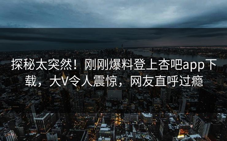 探秘太突然！刚刚爆料登上杏吧app下载，大V令人震惊，网友直呼过瘾