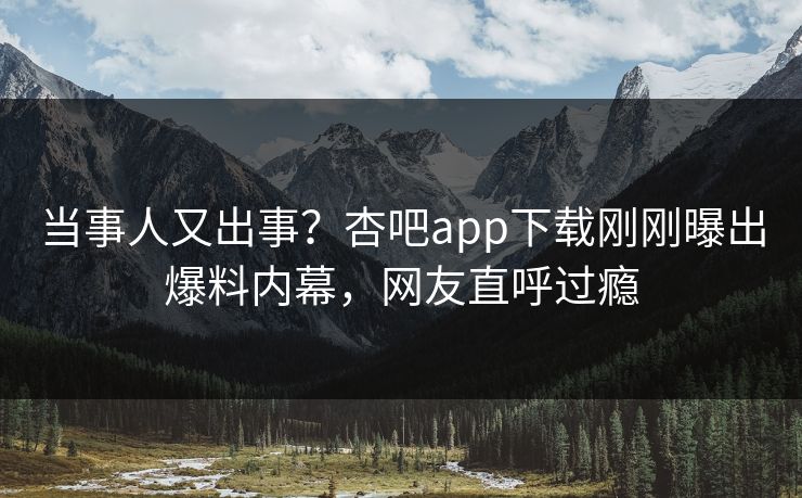 当事人又出事？杏吧app下载刚刚曝出爆料内幕，网友直呼过瘾