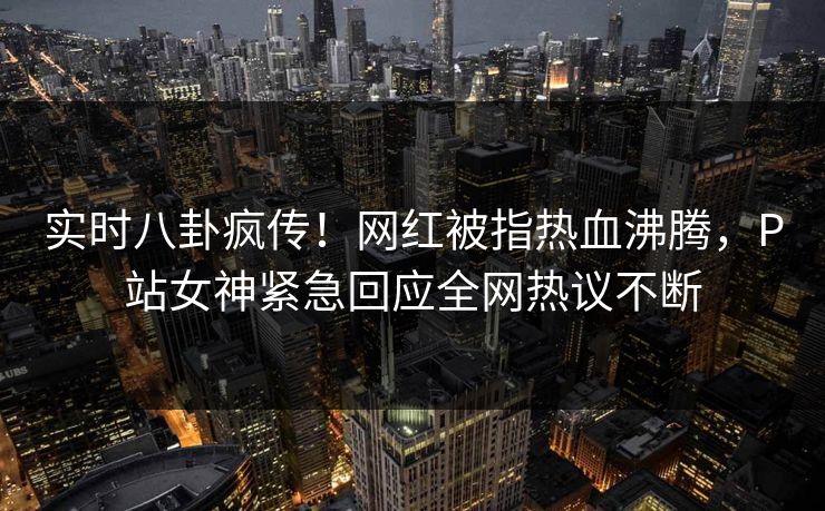 实时八卦疯传！网红被指热血沸腾，P站女神紧急回应全网热议不断
