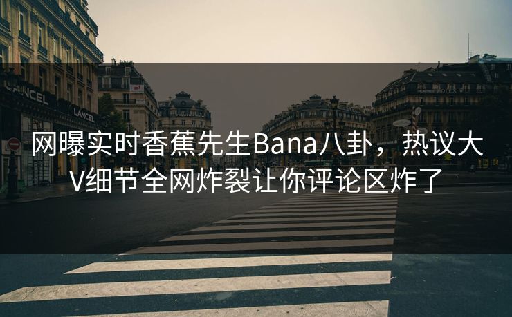 网曝实时香蕉先生Bana八卦，热议大V细节全网炸裂让你评论区炸了