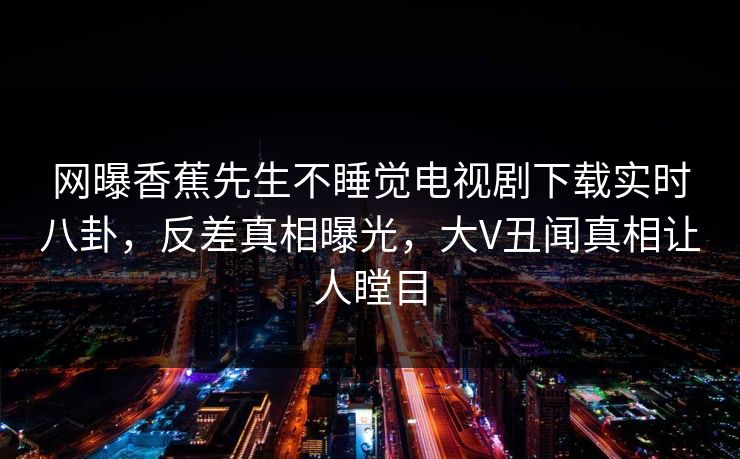网曝香蕉先生不睡觉电视剧下载实时八卦，反差真相曝光，大V丑闻真相让人瞠目