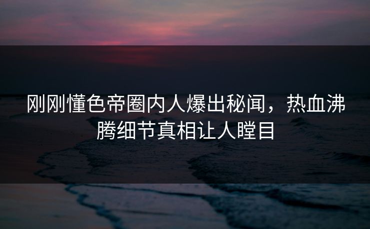 刚刚懂色帝圈内人爆出秘闻，热血沸腾细节真相让人瞠目