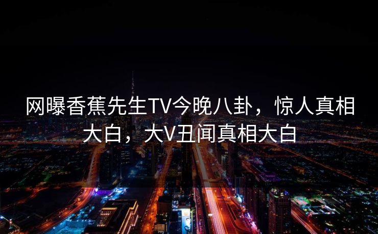 网曝香蕉先生TV今晚八卦，惊人真相大白，大V丑闻真相大白