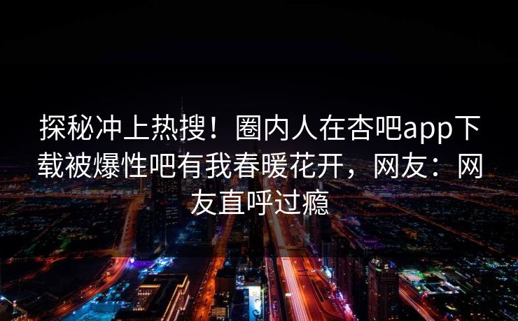 探秘冲上热搜!圈内人在杏吧app下载被爆性吧有我春暖花开,网友:网友直呼过瘾 探秘冲上热搜!圈内人在杏吧app下载被爆性吧有我春暖花开,网友:网友直呼过瘾
