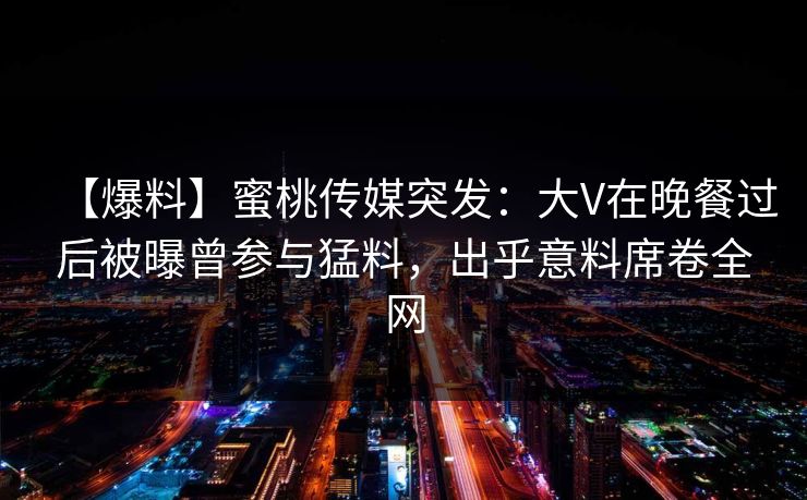 【爆料】蜜桃传媒突发：大V在晚餐过后被曝曾参与猛料，出乎意料席卷全网