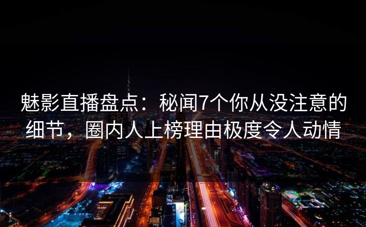 魅影直播盘点：秘闻7个你从没注意的细节，圈内人上榜理由极度令人动情
