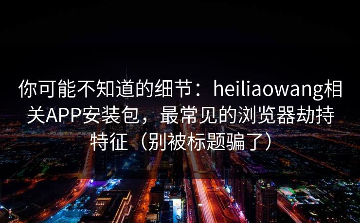 你可能不知道的细节：heiliaowang相关APP安装包，最常见的浏览器劫持特征（别被标题骗了）