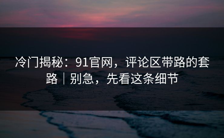 冷门揭秘：91官网，评论区带路的套路｜别急，先看这条细节