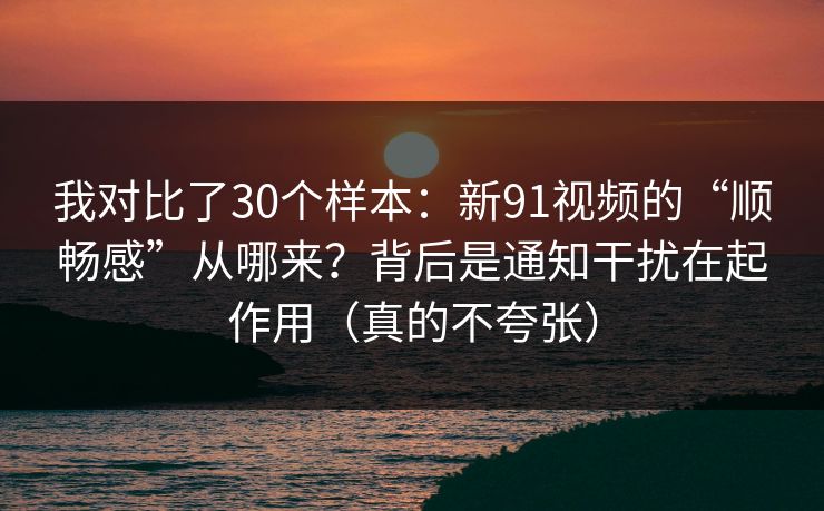 我对比了30个样本：新91视频的“顺畅感”从哪来？背后是通知干扰在起作用（真的不夸张）