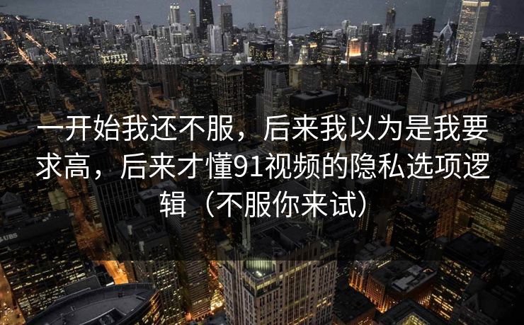 一开始我还不服，后来我以为是我要求高，后来才懂91视频的隐私选项逻辑（不服你来试）