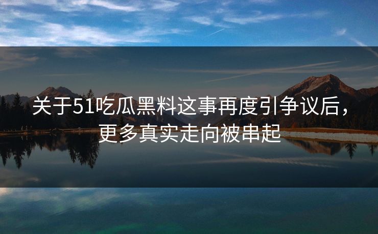 关于51吃瓜黑料这事再度引争议后，更多真实走向被串起
